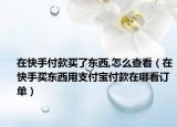 在快手付款買了東西,怎么查看（在快手買東西用支付寶付款在哪看訂單）
