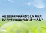 今日更新共有產(chǎn)權(quán)房貸款怎么辦 共同貸款共有產(chǎn)權(quán)的房屋如何過戶到一個人名下