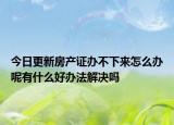 今日更新房產(chǎn)證辦不下來怎么辦呢有什么好辦法解決嗎