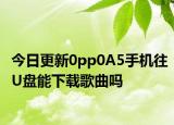 今日更新0pp0A5手機往U盤能下載歌曲嗎