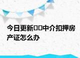 今日更新??中介扣押房產(chǎn)證怎么辦