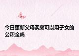 今日更新父母買(mǎi)房可以用子女的公積金嗎