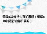 榮耀x10支持內(nèi)存擴展嗎（榮耀x10能進行內(nèi)存擴展嗎）