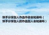 快手分享別人作品作者會(huì)知道嗎（快手分享別人的作品別人會(huì)知道嗎）