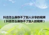 抖音怎么保存不了別人分享的視頻（抖音怎么保存不了別人的視頻）