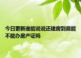 今日更新誰(shuí)能說(shuō)說(shuō)還建房到底能不能辦房產(chǎn)證嗎