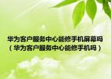 華為客戶服務(wù)中心能修手機(jī)屏幕嗎（華為客戶服務(wù)中心能修手機(jī)嗎）
