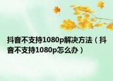 抖音不支持1080p解決方法（抖音不支持1080p怎么辦）