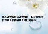 固態(tài)硬盤和機(jī)械硬盤可以一起裝系統(tǒng)嗎（固態(tài)硬盤和機(jī)械硬盤可以混用嗎）