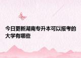 今日更新湖南專升本可以報考的大學(xué)有哪些