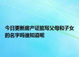 今日更新房產(chǎn)證能寫父母和子女的名字嗎誰知道呢