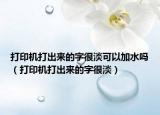 打印機(jī)打出來的字很淡可以加水嗎（打印機(jī)打出來的字很淡）
