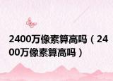 2400萬像素算高嗎（2400萬像素算高嗎）