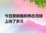 今日更新楊利偉在月球上待了多久