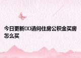 今日更新??請問住房公積金買房怎么買