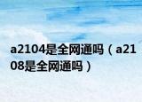 a2104是全網(wǎng)通嗎（a2108是全網(wǎng)通嗎）