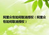 阿里眾包如何取消授權(quán)（阿里眾包如何取消授權(quán)）