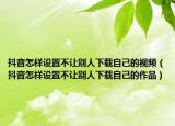 抖音怎樣設置不讓別人下載自己的視頻（抖音怎樣設置不讓別人下載自己的作品）
