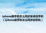 iphone新手機怎么同步安卓舊手機（iphone新手機怎么同步舊手機）