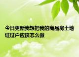 今日更新我想把我的商品房土地證過戶應(yīng)該怎么做