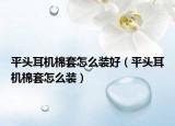 平頭耳機棉套怎么裝好（平頭耳機棉套怎么裝）