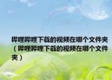 嗶哩嗶哩下載的視頻在哪個(gè)文件夾（嗶哩嗶哩下載的視頻在哪個(gè)文件夾）