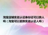 淘寶店鋪實名認證身份證可以換人嗎（淘寶可以更換實名認證人嗎）