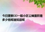 今日更新??一般小區(qū)公攤面積是多少錢呢誰知道呢