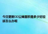今日更新??公攤面積是多少好應(yīng)該怎么辦呢