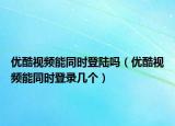 優(yōu)酷視頻能同時登陸嗎（優(yōu)酷視頻能同時登錄幾個）