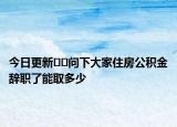 今日更新??問下大家住房公積金辭職了能取多少