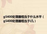 g5400處理器相當(dāng)于什么水平（g5400處理器相當(dāng)于i幾）