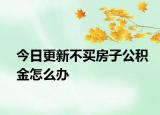 今日更新不買房子公積金怎么辦