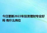 今日更新2022年投資理財專業(yè)好嗎 有什么崗位