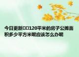 今日更新??120平米的房子公攤面積多少平方米呢應該怎么辦呢