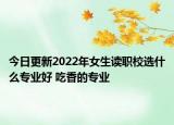 今日更新2022年女生讀職校選什么專業(yè)好 吃香的專業(yè)