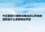 今日更新??辭職后取住房公積金的流程是什么需要哪些手續(xù)