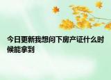 今日更新我想問下房產(chǎn)證什么時(shí)候能拿到