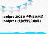 ipadpro 2021支持無線充電嗎（ipadpro11支持無線充電嗎）