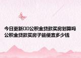 今日更新??公積金貸款買房劃算嗎公積金貸款買房子能便宜多少錢