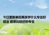 今日更新單招男孩學(xué)什么專業(yè)好就業(yè) 前景比較好的專業(yè)