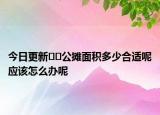 今日更新??公攤面積多少合適呢應(yīng)該怎么辦呢