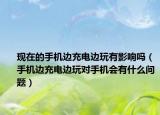 現(xiàn)在的手機邊充電邊玩有影響嗎（手機邊充電邊玩對手機會有什么問題）