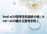 bnd-al10型號(hào)手機(jī)值多少錢（bnd一al10是什么型號(hào)手機(jī)）