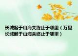 長城起于山海關終止于哪里（萬里長城起于山海關終止于哪里）