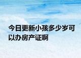 今日更新小孩多少歲可以辦房產(chǎn)證啊