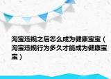 淘寶違規(guī)之后怎么成為健康寶寶（淘寶違規(guī)行為多久才能成為健康寶寶）
