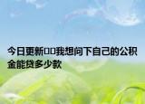 今日更新??我想問(wèn)下自己的公積金能貸多少款