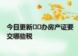 今日更新??辦房產(chǎn)證要交哪些稅