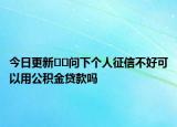 今日更新??問(wèn)下個(gè)人征信不好可以用公積金貸款嗎